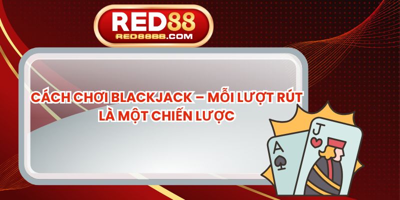 Cách Chơi Blackjack – Mỗi Lượt Rút Là Một Chiến Lược
