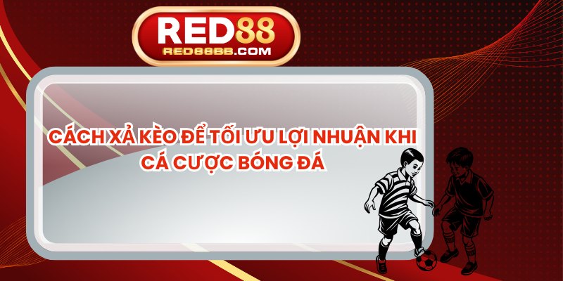 Cách Xả Kèo Để Tối Ưu Lợi Nhuận Khi Cá Cược Bóng Đá